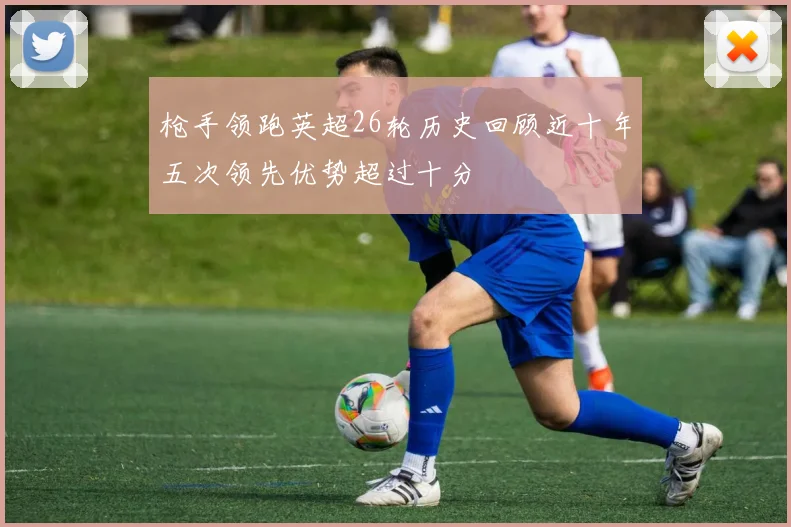 枪手领跑英超26轮历史回顾近十年五次领先优势超过十分
