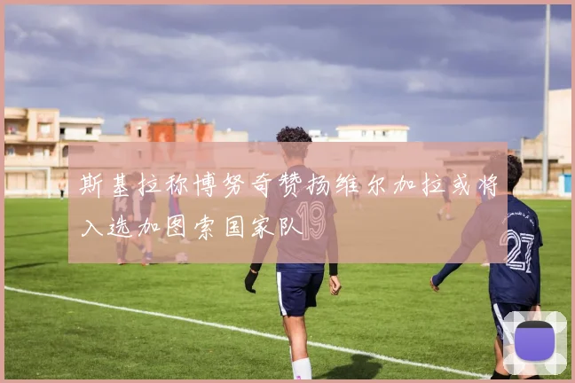 斯基拉称博努奇赞扬维尔加拉或将入选加图索国家队