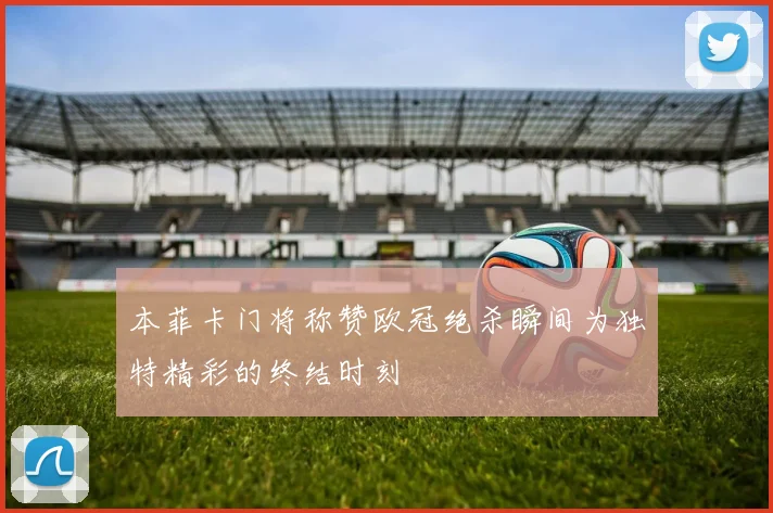 本菲卡门将称赞欧冠绝杀瞬间为独特精彩的终结时刻