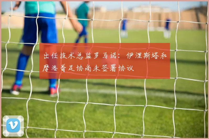出任技术总监罗马诺：伊涅斯塔和摩洛哥足协尚未签署协议