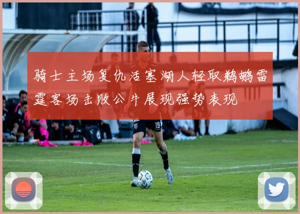 骑士主场复仇活塞湖人轻取鹈鹕雷霆客场击败公牛展现强势表现