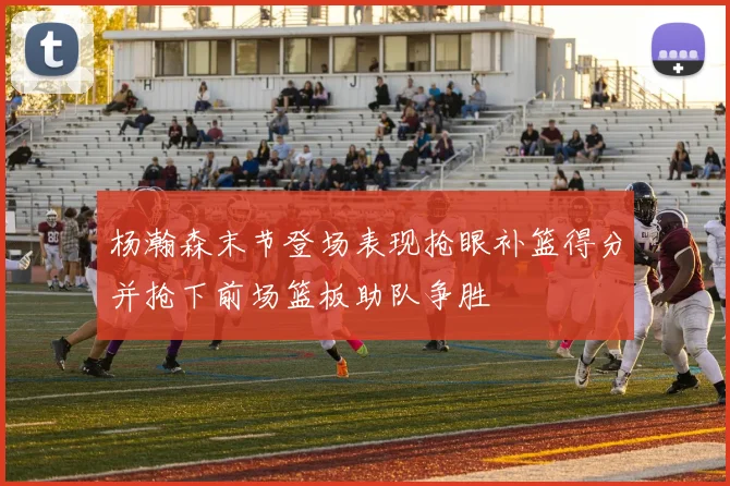 杨瀚森末节登场表现抢眼补篮得分并抢下前场篮板助队争胜