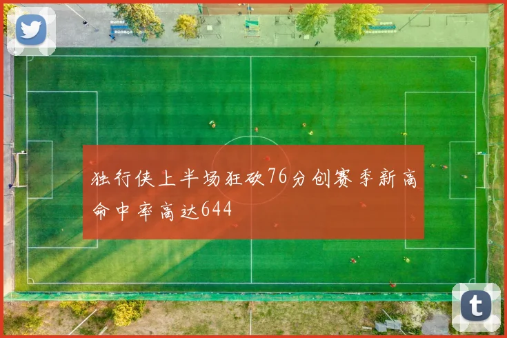 独行侠上半场狂砍76分创赛季新高命中率高达644