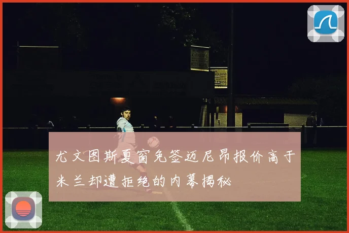尤文图斯夏窗免签迈尼昂报价高于米兰却遭拒绝的内幕揭秘