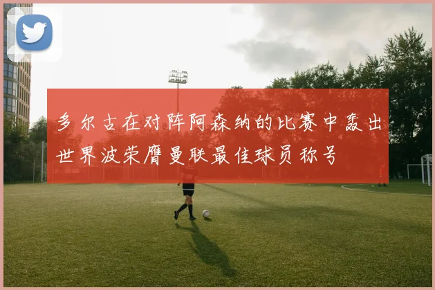 多尔古在对阵阿森纳的比赛中轰出世界波荣膺曼联最佳球员称号