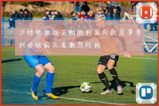 沙特联激战正酣胜利国民新月争夺积分榜前三名激烈对抗