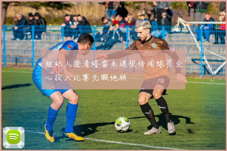 经纪人澄清塔雷米退役传闻球员全心投入比赛无暇他顾