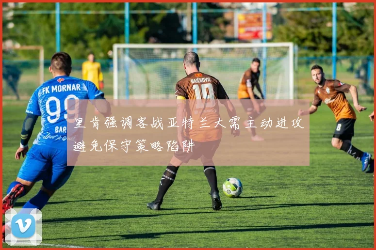 里肯强调客战亚特兰大需主动进攻避免保守策略陷阱