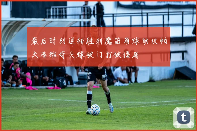 最后时刻逆转胜利魔笛角球助攻帕夫洛维奇头球破门打破僵局