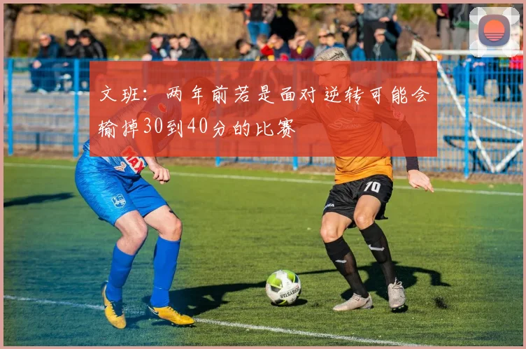 文班：两年前若是面对逆转可能会输掉30到40分的比赛