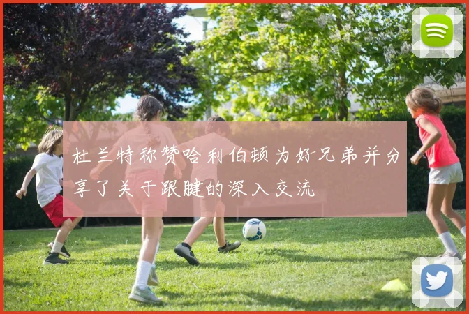 杜兰特称赞哈利伯顿为好兄弟并分享了关于跟腱的深入交流