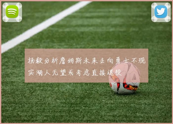 杨毅分析詹姆斯未来去向勇士不现实湖人无望或考虑直接退役