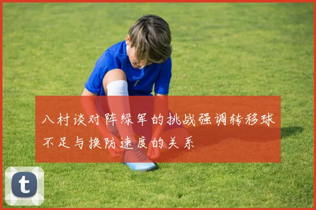八村谈对阵绿军的挑战强调转移球不足与换防速度的关系