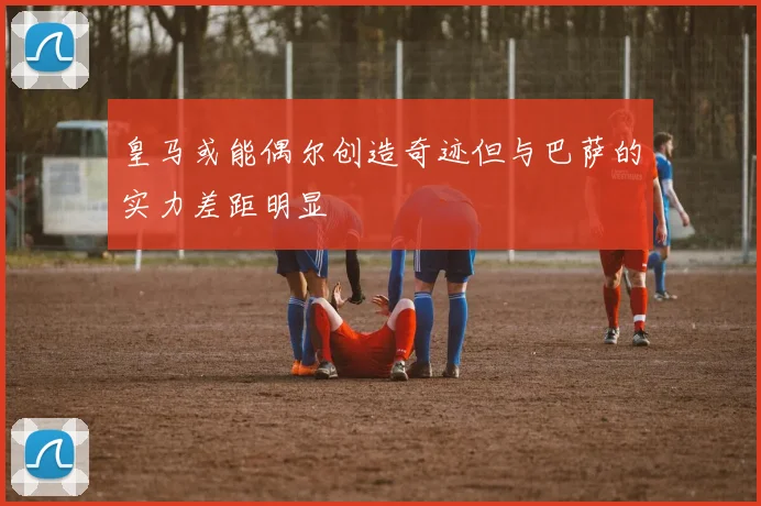 皇马或能偶尔创造奇迹但与巴萨的实力差距明显