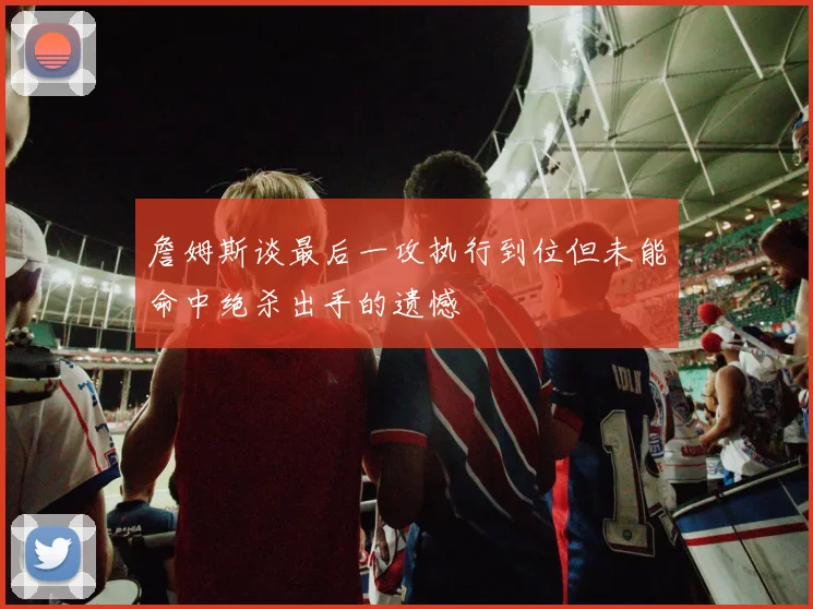 詹姆斯谈最后一攻执行到位但未能命中绝杀出手的遗憾