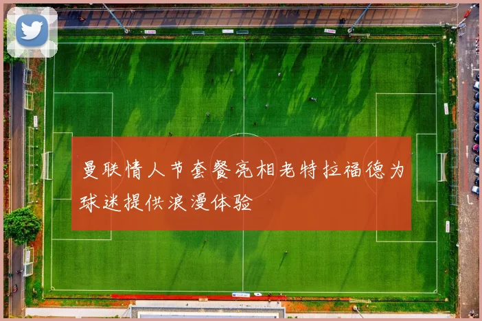 曼联情人节套餐亮相老特拉福德为球迷提供浪漫体验