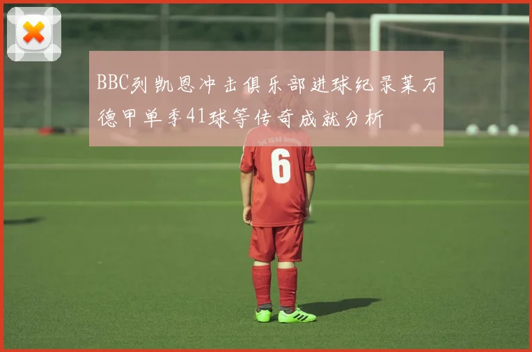 BBC列凯恩冲击俱乐部进球纪录莱万德甲单季41球等传奇成就分析