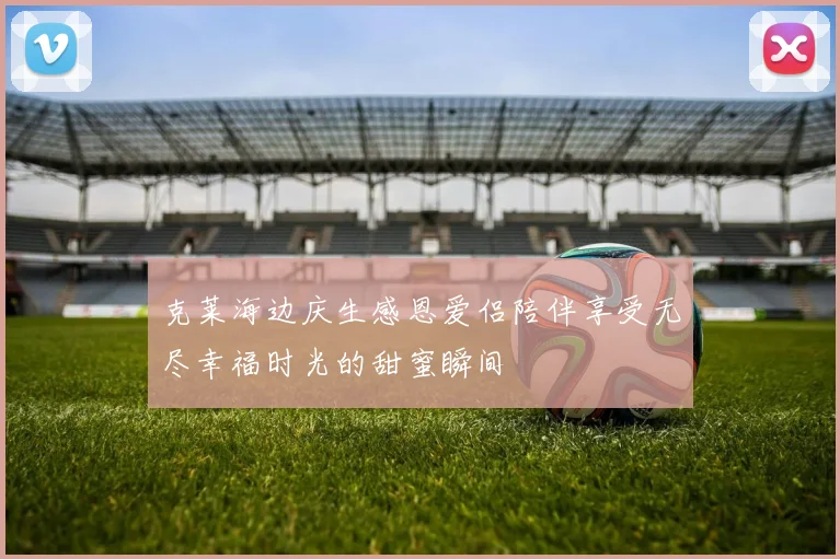 克莱海边庆生感恩爱侣陪伴享受无尽幸福时光的甜蜜瞬间